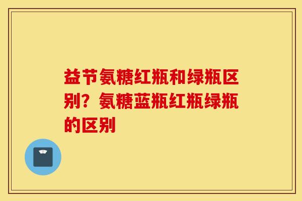 益节氨糖红瓶和绿瓶区别？氨糖蓝瓶红瓶绿瓶的区别