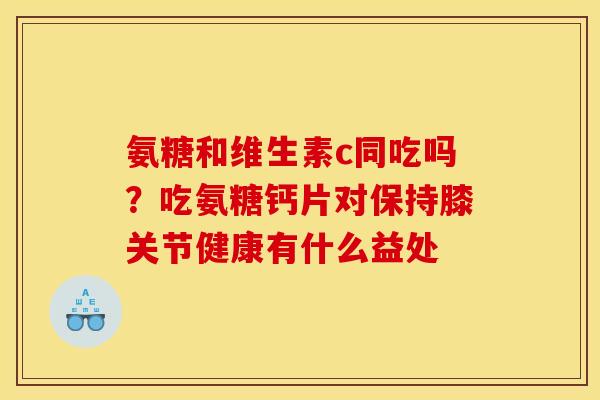 氨糖和维生素c同吃吗？吃氨糖钙片对保持膝关节健康有什么益处