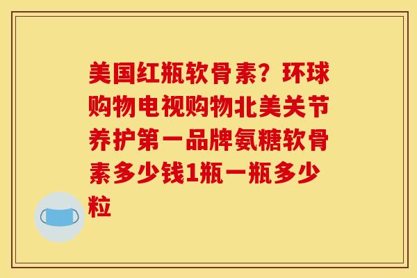 美国红瓶软骨素？环球购物电视购物北美关节养护第一品牌氨糖软骨素多少钱1瓶一瓶多少粒