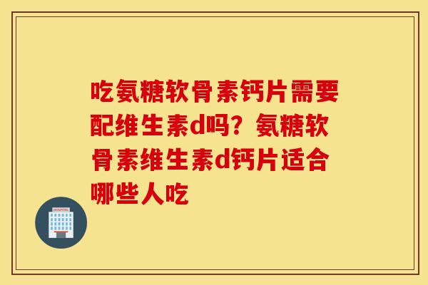 吃氨糖软骨素钙片需要配维生素d吗？氨糖软骨素维生素d钙片适合哪些人吃