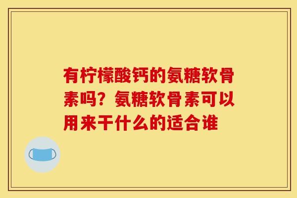 有柠檬酸钙的氨糖软骨素吗？氨糖软骨素可以用来干什么的适合谁