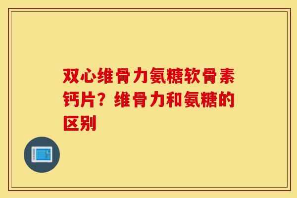 双心维骨力氨糖软骨素钙片？维骨力和氨糖的区别