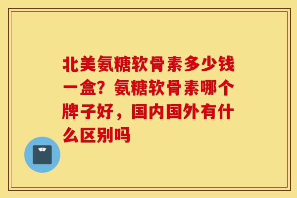 北美氨糖软骨素多少钱一盒？氨糖软骨素哪个牌子好，国内国外有什么区别吗