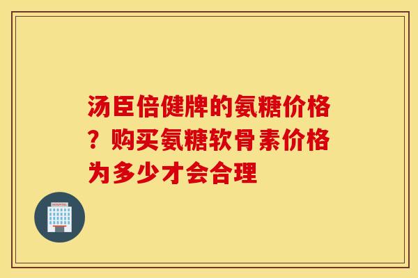 汤臣倍健牌的氨糖价格？购买氨糖软骨素价格为多少才会合理