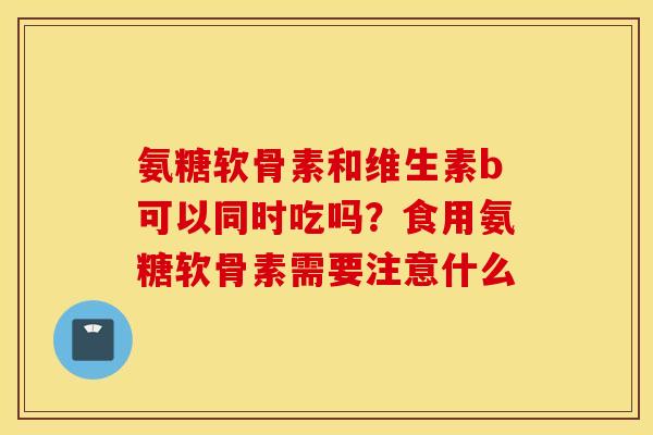 氨糖软骨素和维生素b可以同时吃吗?食用氨糖软骨素需要注意什么 氨糖软骨素和维生素b可以同时吃吗?食用氨糖软骨素需要注意什么