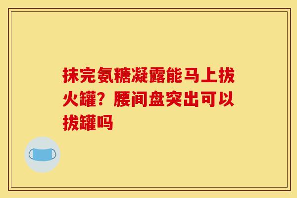 抹完氨糖凝露能马上拔火罐？腰间盘突出可以拔罐吗