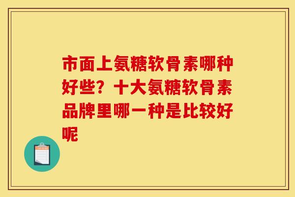 市面上氨糖软骨素哪种好些？十大氨糖软骨素品牌里哪一种是比较好呢