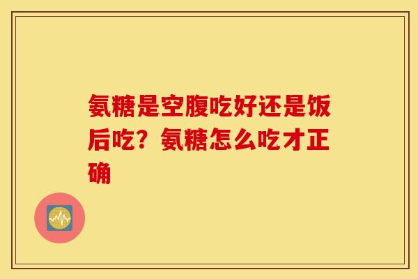氨糖是空腹吃好还是饭后吃？氨糖怎么吃才正确