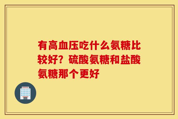有高血压吃什么氨糖比较好？硫酸氨糖和盐酸氨糖那个更好
