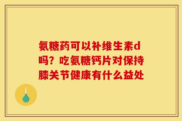 氨糖药可以补维生素d吗?吃氨糖钙片对保持膝关节健康有什么益处 氨糖药可以补维生素d吗?吃氨糖钙片对保持膝关节健康有什么益处