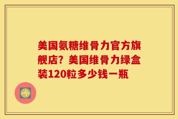 美国氨糖维骨力官方旗舰店?美国维骨力绿盒装120粒多少钱一瓶 美国氨糖维骨力官方旗舰店?美国维骨力绿盒装120粒多少钱一瓶