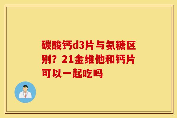 碳酸钙d3片与氨糖区别？21金维他和钙片可以一起吃吗