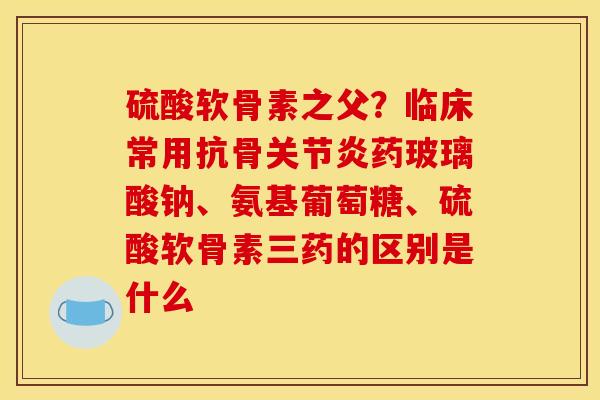 硫酸软骨素之父？临床常用抗骨关节炎药玻璃酸钠、氨基葡萄糖、硫酸软骨素三药的区别是什么