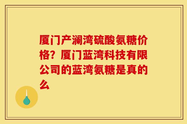 厦门产澜湾硫酸氨糖价格?厦门蓝湾科技有限公司的蓝湾氨糖是真的么 厦门产澜湾硫酸氨糖价格?厦门蓝湾科技有限公司的蓝湾氨糖是真的么