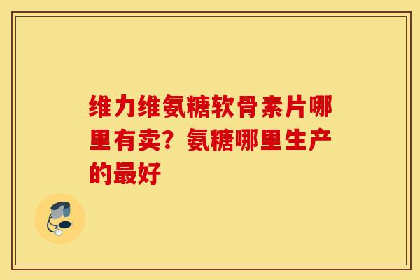 维力维氨糖软骨素片哪里有卖？氨糖哪里生产的最好