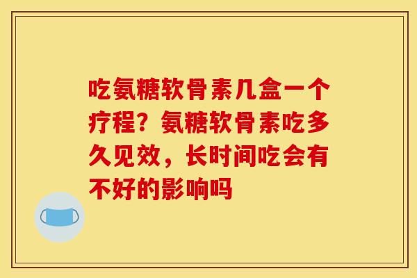 吃氨糖软骨素几盒一个疗程?氨糖软骨素吃多久见效,长时间吃会有不好的影响吗 吃氨糖软骨素几盒一个疗程?氨糖软骨素吃多久见效,长时间吃会有不好的影响吗