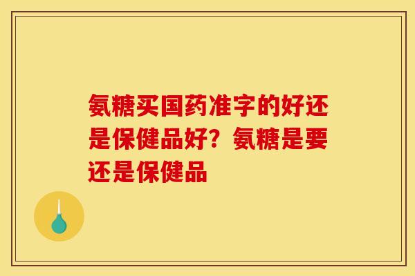 氨糖买国药准字的好还是保健品好？氨糖是要还是保健品