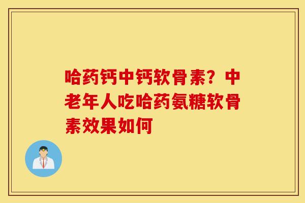 哈药钙中钙软骨素？中老年人吃哈药氨糖软骨素效果如何