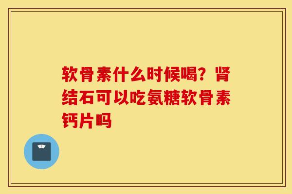 软骨素什么时候喝？肾结石可以吃氨糖软骨素钙片吗