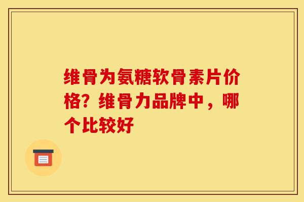 维骨为氨糖软骨素片价格？维骨力品牌中，哪个比较好