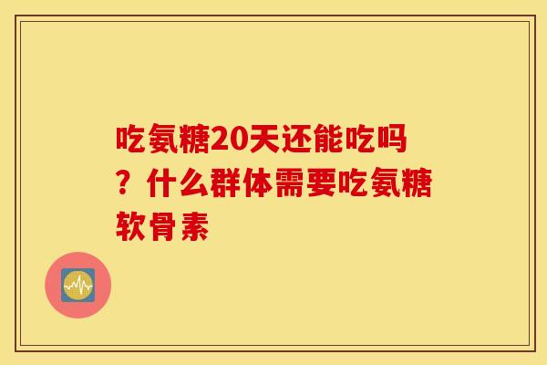 吃氨糖20天还能吃吗？什么群体需要吃氨糖软骨素