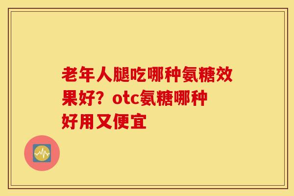 老年人腿吃哪种氨糖效果好？otc氨糖哪种好用又便宜