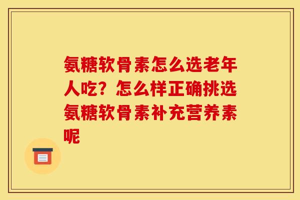 氨糖软骨素怎么选老年人吃？怎么样正确挑选氨糖软骨素补充营养素呢