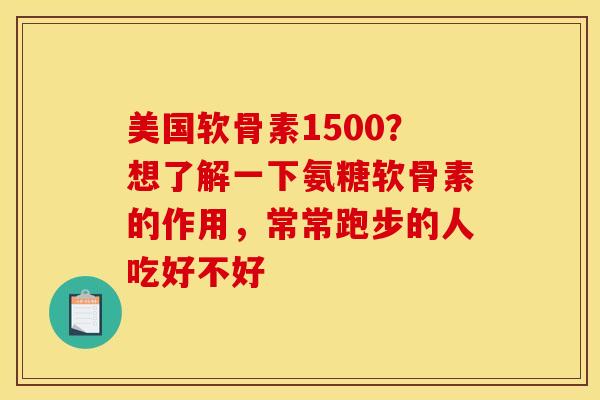 美国软骨素1500？想了解一下氨糖软骨素的作用，常常跑步的人吃好不好