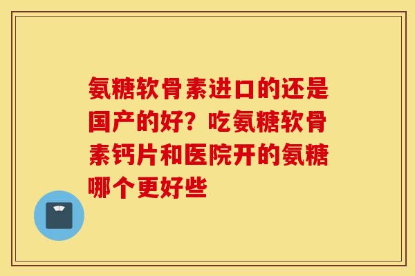 氨糖软骨素进口的还是国产的好？吃氨糖软骨素钙片和医院开的氨糖哪个更好些