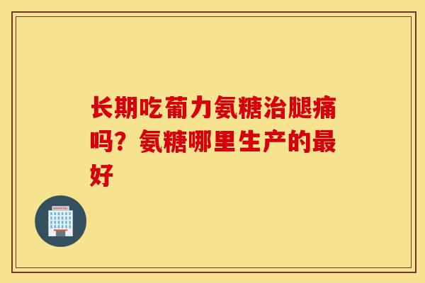 长期吃葡力氨糖治腿痛吗？氨糖哪里生产的最好