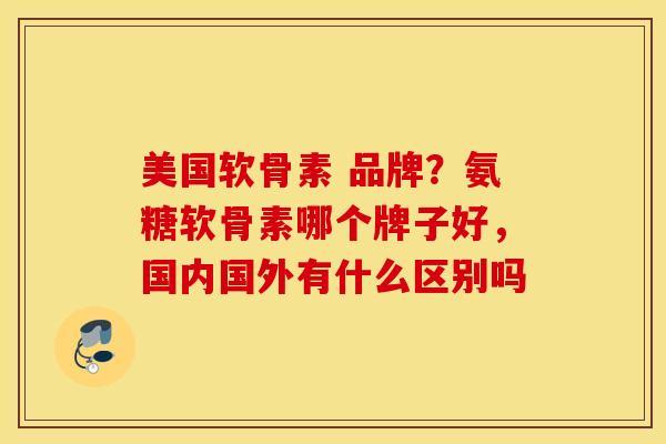 美国软骨素 品牌？氨糖软骨素哪个牌子好，国内国外有什么区别吗
