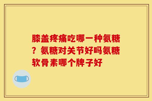 膝盖疼痛吃哪一种氨糖？氨糖对关节好吗氨糖软骨素哪个牌子好
