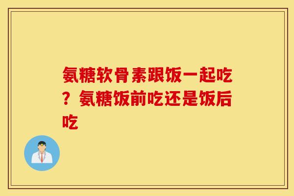 氨糖软骨素跟饭一起吃？氨糖饭前吃还是饭后吃