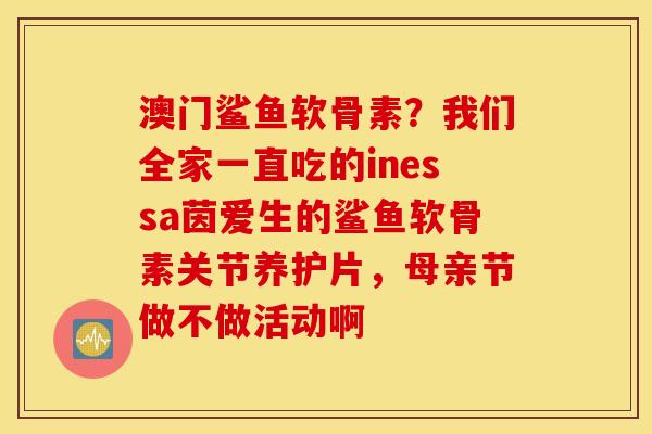 澳门鲨鱼软骨素？我们全家一直吃的inessa茵爱生的鲨鱼软骨素关节养护片，母亲节做不做活动啊