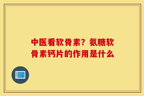 中医看软骨素？氨糖软骨素钙片的作用是什么