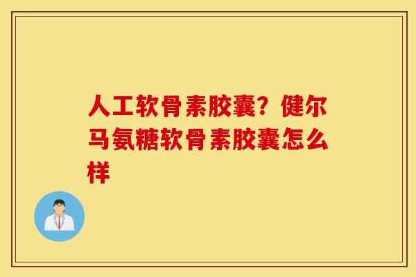 人工软骨素胶囊？健尔马氨糖软骨素胶囊怎么样