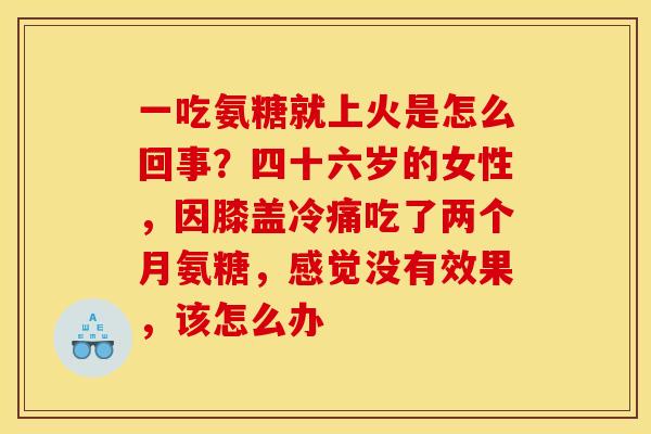 一吃氨糖就上火是怎么回事？四十六岁的女性，因膝盖冷痛吃了两个月氨糖，感觉没有效果，该怎么办