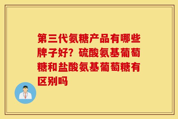 第三代氨糖产品有哪些牌子好？硫酸氨基葡萄糖和盐酸氨基葡萄糖有区别吗