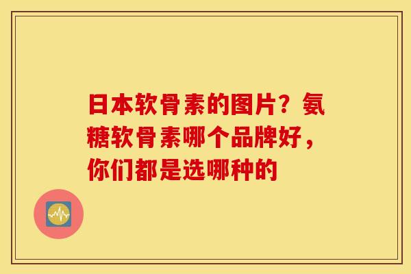 日本软骨素的图片？氨糖软骨素哪个品牌好，你们都是选哪种的