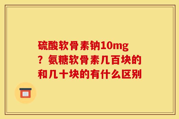 硫酸软骨素钠10mg？氨糖软骨素几百块的和几十块的有什么区别