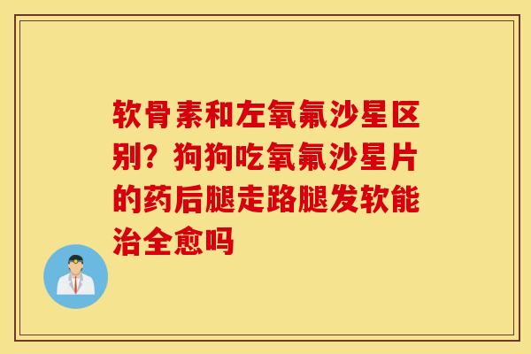软骨素和左氧氟沙星区别？狗狗吃氧氟沙星片的药后腿走路腿发软能治全愈吗