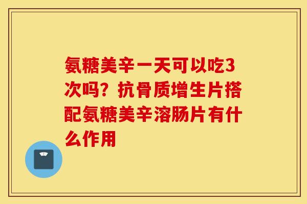 氨糖美辛一天可以吃3次吗?抗骨质增生片搭配氨糖美辛溶肠片有什么作用 氨糖美辛一天可以吃3次吗?抗骨质增生片搭配氨糖美辛溶肠片有什么作用