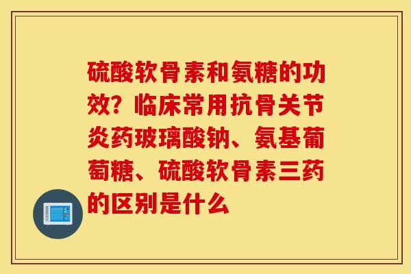 硫酸软骨素和氨糖的功效？临床常用抗骨关节炎药玻璃酸钠、氨基葡萄糖、硫酸软骨素三药的区别是什么