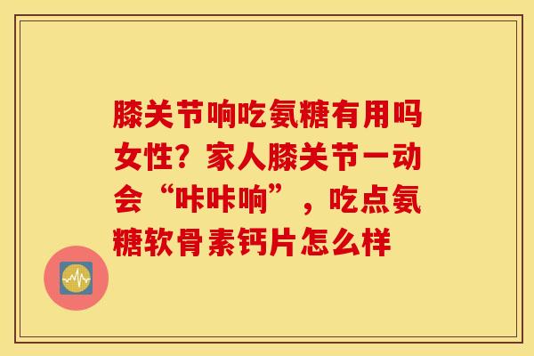 膝关节响吃氨糖有用吗女性？家人膝关节一动会“咔咔响”，吃点氨糖软骨素钙片怎么样