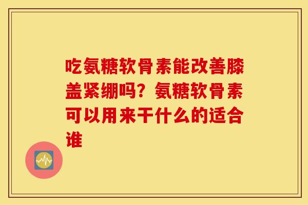 吃氨糖软骨素能改善膝盖紧绷吗？氨糖软骨素可以用来干什么的适合谁