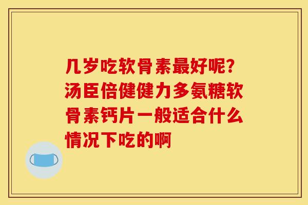 几岁吃软骨素最好呢？汤臣倍健健力多氨糖软骨素钙片一般适合什么情况下吃的啊