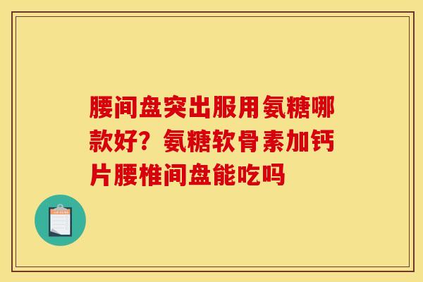 腰间盘突出服用氨糖哪款好？氨糖软骨素加钙片腰椎间盘能吃吗
