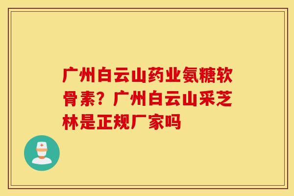 广州白云山药业氨糖软骨素？广州白云山采芝林是正规厂家吗