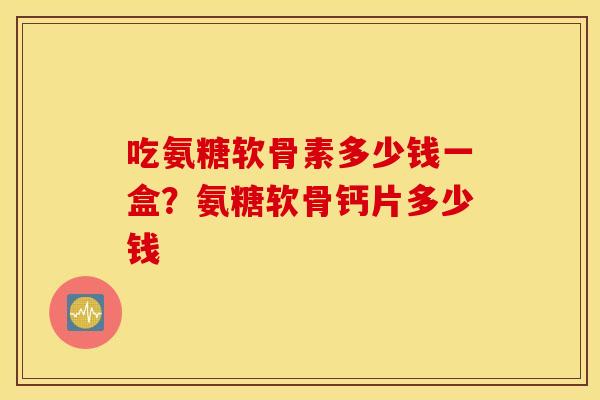 吃氨糖软骨素多少钱一盒?氨糖软骨钙片多少钱 吃氨糖软骨素多少钱一盒?氨糖软骨钙片多少钱