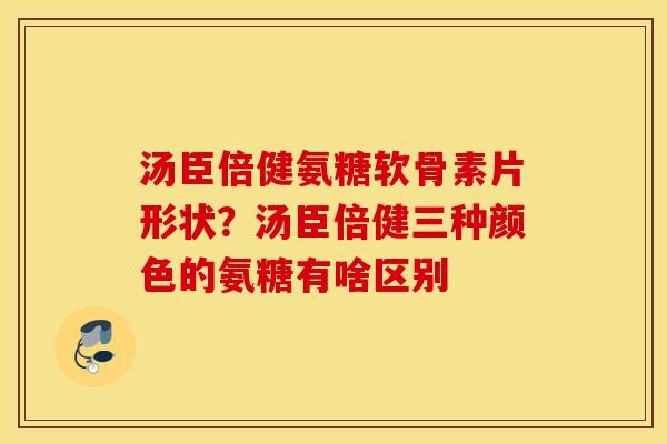 汤臣倍健氨糖软骨素片形状？汤臣倍健三种颜色的氨糖有啥区别